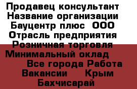 Продавец-консультант › Название организации ­ Бауцентр плюс, ООО › Отрасль предприятия ­ Розничная торговля › Минимальный оклад ­ 22 500 - Все города Работа » Вакансии   . Крым,Бахчисарай